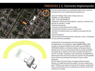 PREMISAS | 1. Correcta Implantación
    El terreno está ubicado en la localidad de Marcos Paz, provincia
    de Buenos Aires. Sus características principales son:

    -Dirección: Melgar 1243, entre La Rioja y San Luis
    -Medidas: 15 x 42m (630m2)
    -Valor: $157.500 ($250/m2)
    -Designacion catastral: circunscripcion I, seccion C, manzana 157,
    parcela 12; partida n° 74.394
    -Criterios de selección:
    -cercanía a la zona céntrica de la ciudad
    -características del barrio, zona en crecimiento
    -cercanía a la ruta de acceso a la ciudad y a la estación de tren
    -servicios
    -buena orientación
    -buena relación entre dimensiones, ubicación y costo, comparado
    con otros terrenos analizados

    La disposición de la vivienda en el terreno responde,
    principalmente, a la orientación. Según NORMA IRAM 11603
    incluída en el decreto 1030 de la ley 13.059, para la ZONA III -
    TEMPLADA CALIDA, la orientación óptima es Noroeste, Norte,
    Noreste, Este. Por eso, se buscó que todos los locales de habitar
    principales de la vivienda, como estar, comedor, dormitorios e
    incluso, el estudio, respondan a esta orientación, protegiendo las
    aberturas de cada uno de los locales de acuerdo a las necesidades
    de los mismos y la orientación principal a la que se veían
    expuestos.
    Por otro lado, se buscó brindar un espacio exterior privado
    abierto a la ciudad, que permite acceder a la casa a través de un
    patio “Público” que mejora la situación de la vereda, ampliandola
    física y visualmente y le da a la vivienda una relación mucho más
    intensa con la ciudad.
 