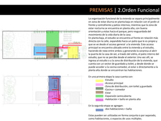 PREMISAS | 2.Orden Funcional
                   La organización funcional de la vivienda se separa principalmente
                   en zona de estar diurna en planta baja en relación con el jardín al
                   frente y contrafrente y patios internos; mientras que la zona de
                   estar nocturna se encuentra en planta alta, con buena
                   orientación y vistas hacia el parque, pero resguardada del
                   movimiento de la vida diaria de la casa.
                   En planta baja, el estudio se encuentra al frente en relación más
                   directa con la calle, expandido hacia un patio que le es propio y
ACCESO PRINCIPAL
                   que se ve desde el acceso general a la vivienda. Este acceso
                   principal se encuentra ubicado entre la vivienda y el estudio,
                   haciendo de nexo entre ambos y generando la sorpresa al abrir
                   la puerta de la casa de ver, a través del vidrio, el patio interno del
                   estudio, que no se percibe desde el exterior. Una vez allí, se
                   ingresa al estudio o a la zona de distribución de la vivienda, que
                   cuenta con un sector de guardado y toilet, y desde donde se
                   puede acceder a la cocina-comedor, al estar o directamente a la
                   planta alta donde se encuentran las habitaciones.

                   En una primera etapa la casa cuenta con:
                                 -Estudio
                                 -Acceso principal
                                 -Zona de distribución, con toilet y guardado
                                 -Cocina + comedor
                                 -Estar
                                 -Expansión semicubierta
                                 -Habitación + baño en planta alta

                   En la segunda etapa se agregan:
                                 -dos habitaciones + baño

                   Estas pueden ser utilizadas en forma conjunta o por separado,
                   como habitaciones, o espacios de usos múltiples.
 