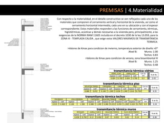 PREMISAS | 4.Materialidad
      Con respecto a la materialidad, en el detalle constructiivo se ven reflejados cada uno de los
        materiales que componen el cerramiento vertical y horizontal de la vivienda, así como el
                    cerramiento horizontal intermedio, cada uno en su ubicación y con el espesor
         correspondiente. Estos materialles responden a las funciones de cerramiento, térmicas,
             higrotérmicas, acústicas y demás necesarias a la vivienda pero, principalmente, a las
       exigencias de la NORMA IRAM 11605 incluída en el decreto 1030 de la ley 13.059, para la
         ZONA III - TEMPLADA CALIDA , que exige estos VALORES MAXIMOS DE TRANSMITANCIA
                                                                                         TERMICA:

                  >Valores de Kmax para condicion de invierno, temperatura exterior de diseño >0*
                                                                      .Nivel B:       Muros: 1.00
                                                                                     Techos: 0.83
                                 >Valores de Kmax para condicion de verano, zona bioambiental III
                                                                      .Nivel B:       Muros: 1.25
                                                                                     Techos: 0.48

                                                                                            transmitancia térmica vidrios
                                                                                       VIDRIO FLOAT            VIDRIO FLOAT           Cam.de
                                                                                                                                                 K en Kc
                                                                                     espesor    coef.     espesor      coef.            aire
                                                                                      0.004     0.700      0.004      0.700            0.2        2.43


                                                                          transmitancia térmica piso
                                            AISLACION TERMICA            CONTRAPISO             CARPETAS               PISO             Cam.de
                                                                                                                                                  K en Kc
                                        espesor         coef.       espesor         coef.   espesor     coef.     espesor     coef.       aire
                                            0.080       0.032           0.100   1.200         0.030     1.200      0.010      0.750                0.35


                                            transmitancia térmica techos
   CIELORRASO        LOSA HORMIGON                   CONTRAPISO          AISLACION TERMICA          CARPETAS            PISO            Cam.de
                                                                                                                                                  K en Kc
espesor   coef.   espesor           coef.       espesor         coef.     espesor     coef. espesor       coef. espesor        coef.      aire
0.015     0.400    0.100            1.300        0.080      1.200         0.080       0.032    0.050     1.200      0.020     0.750       0.0      0.34

                                                            transmitancia térmica muros
                              REVOQUES              LADRILLO HUECO          AISLACION TERMICA            PLACA REVESTIMIENTO            Cam.de
                                                                                                                                          aire
                                                                                                                                                  K en Kc
                        espesor       coef.     espesor         coef.     espesor           coef.        espesor            coef.
                            0.030     0.750         0.12    0.450           0.07            0.032          0.02             0.14                   0.38
 