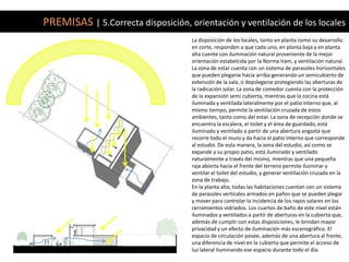 PREMISAS | 5.Correcta disposición, orientación y ventilación de los locales
                                    La disposición de los locales, tanto en planta como su desarrollo
                                    en corte, responden a que cada uno, en planta baja y en planta
                                    alta cuente con iluminación natural proveniente de la mejor
                                    orientación estabelcida por la Norma Iram, y ventilación natural.
                                    La zona de estar cuenta con un sistema de parasoles horizontales
                                    que pueden plegarse hacia arriba generando un semicubierto de
                                    extensión de la sala, o depslegarse protegiendo las aberturas de
                                    la radicación solar. La zona de comedor cuenta con la protección
                                    de la expansión semi cubierta, mientras que la cocina está
                                    iluminada y ventilada lateralmente por el patio interno que, al
                                    mismo tiempo, permite la ventilación cruzada de estos
                                    ambientes, tanto como del estar. La zona de recepción donde se
                                    encuentra la escalera, el toilet y el área de guardado, está
                                    iluminado y ventilado a partir de una abertura angosta que
                                    recorre todo el muro y da hacia el patio interno que corresponde
                                    al estudio. De esta manera, la zona del estudio, así como se
                                    expande a su propio patio, está iluminado y ventilado
                                    naturalmente a través del mismo, mientras que una pequeña
                                    raja abierta hacia el frente del terreno permite iluiminar y
                                    ventilar el toilet del estudio, y generar ventilación cruzada en la
                                    zona de trabajo.
                                    En la planta alta, todas las habitaciones cuentan con un sistema
                                    de parasoles verticales armados en paños que se pueden plegar
                                    y mover para controlar la incidencia de los rayos solares en los
                                    cerramientos vidriados. Los cuartos de baño de este nivel están
                                    iluminados y ventilados a partir de aberturas en la cubierta que,
                                    además de cumplir con estas disposiciones, le brindan mayor
                                    privacidad y un efecto de iluminación más escenográfico. El
                                    espacio de circulación posee, además de una abertura al frente,
                                    una diferencia de nivel en la cubierta que permite el acceso de
                                    luz lateral iluminando ese espacio durante todo el día.
 