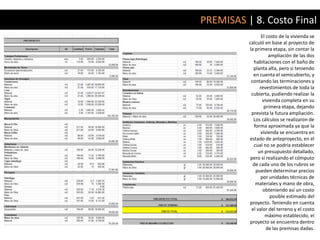 PREMISAS | 8. Costo Final
                 El costo de la vivienda se
          calculó en base al proyecto de
          la primera etapa, sin contar la
                     ampliación de las dos
            habitaciones con el baño de
            planta alta, pero si teniendo
            en cuenta el semicubierto, y
           contando las terminaciones y
                revestimientos de toda la
           cubierta, pudiendo realizar la
                  vivienda completa en su
                   primera etapa, dejando
           prevista la futura ampliación.
            Los cálculos se realizaron de
            forma aproximada ya que la
                 vivienda se encuentra en
          estado de anteproyecto, en el
            cual no se podría establecer
               un presupuesto detallado,
           pero sí realizando el cómputo
            de cada uno de los rubros se
             pueden determinar precios
                 por unidades técnicas de
             materiales y mano de obra,
                  obteniendo así un costo
                      posible estimado del
          proyecto. Teniendo en cuenta
           el valor del terreno y el costo
                   máximo establecido, el
          proyecto se encuentra dentro
                    de las premisas dadas.
 