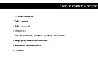 Premisas básicas a cumplir

1. Correcta implantación

2. Orden funcional

3. Orden estructural

4. Materialidad

5. Correcta disposición , orientación y ventilación de los locales

6. Lenguaje arquitectónico acorde al tema

7. Condiciones de sustentabilidad

8. Costo Final.
 