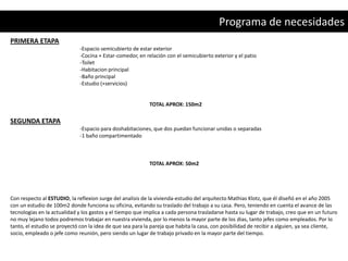 Programa de necesidades
PRIMERA ETAPA
                              -Espacio semicubierto de estar exterior
                              -Cocina + Estar-comedor, en relación con el semicubierto exterior y el patio
                              -Toilet
                              -Habitacion principal
                              -Baño principal
                              -Estudio (+servicios)


                                                            TOTAL APROX: 150m2

SEGUNDA ETAPA
                              -Espacio para doshabitaciones, que dos puedan funcionar unidas o separadas
                              -1 baño compartimentado



                                                            TOTAL APROX: 50m2




Con respecto al ESTUDIO, la reflexion surge del analisis de la vivienda-estudio del arquitecto Mathias Klotz, que él diseñó en el año 2005
con un estudio de 100m2 donde funciona su oficina, evitando su traslado del trabajo a su casa. Pero, teniendo en cuenta el avance de las
tecnologias en la actualidad y los gastos y el tiempo que implica a cada persona trasladarse hasta su lugar de trabajo, creo que en un futuro
no muy lejano todos podremos trabajar en nuestra vivienda, por lo menos la mayor parte de los dias, tanto jefes como empleados. Por lo
tanto, el estudio se proyectó con la idea de que sea para la pareja que habita la casa, con posibilidad de recibir a alguien, ya sea cliente,
socio, empleado o jefe como reunión, pero siendo un lugar de trabajo privado en la mayor parte del tiempo.
 