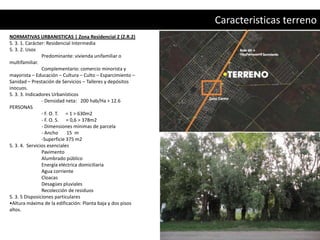 Caracteristicas terreno
NORMATIVAS URBANISTICAS | Zona Residencial 2 (Z.R.2)
5. 3. 1. Carácter: Residencial Intermedia
5. 3. 2. Usos
                Predominante: vivienda unifamiliar o
multifamiliar.
                Complementario: comercio minorista y
mayorista – Educación – Cultura – Culto – Esparcimiento –
Sanidad – Prestación de Servicios – Talleres y depósitos
inocuos.
5. 3. 3. Indicadores Urbanísticos
                - Densidad neta: 200 hab/Ha > 12.6
PERSONAS
                - F. O. T. = 1 > 630m2
                - F. O. S. = 0,6 > 378m2
                - Dimensiones mínimas de parcela
                - Ancho     15 m
                -Superficie 375 m2
5. 3. 4. Servicios esenciales
                Pavimento
                Alumbrado público
                Energía eléctrica domiciliaria
                Agua corriente
                Cloacas
                Desagües pluviales
                Recolección de residuos
5. 3. 5 Disposiciones particulares
•Altura máxima de la edificación: Planta baja y dos pisos
altos.
 
