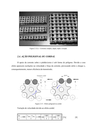 Figura 2.12.a – Correntes simples, dupla, tripla e óctupla.
2.4. AÇÃO POLIGONAL OU CORDAL
O apoio da corrente sobre o pinhão/coroa é sob forma de polígono. Devido a esse
efeito aparecem oscilações na velocidade e força da corrente, provocando atrito e choque e,
consequentemente, menor eficiência da transmissão.
Figura 2.13 – Efeito poligonal ou cordal.
Variação de velocidade devido ao efeito cordal:





























 


z
180
cos1
z
180
sec100100
v
vv
v
v mínmáx
[%] [4]
passo
rrrc
Variação cordal
r - rc
 