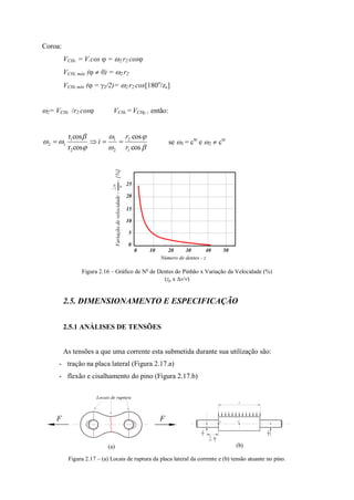 Coroa:
VCHc = V.cos  = 2.r2.cos
VCHc máx (  0) = 2.r2
VCHc min ( = 2/2)= 2.r2.cos[180o
/zc]
2= VCHc r2.cos VCHc = VCHp , então:







cos
cos
cosr
cosr
1
2
2
1
2
1
12
r
r
i  se 1 = cte
e 2  cte
Figura 2.16 – Gráfico de No
de Dentes do Pinhão x Variação da Velocidade (%)
(zp x v/v)
2.5. DIMENSIONAMENTO E ESPECIFICAÇÃO
2.5.1 ANÁLISES DE TENSÕES
As tensões a que uma corrente esta submetida durante sua utilização são:
- tração na placa lateral (Figura 2.17.a)
- flexão e cisalhamento do pino (Figura 2.17.b)
(a) (b)
Figura 2.17 – (a) Locais de ruptura da placa lateral da corrente e (b) tensão atuante no pino.
Número de dentes - z
Variaçãodevelocidade--[%]
v
v
0
0 10 20 30 40 50
5
15
10
25
20
Locais de ruptura
F F
l
yx
e
2i=1
n
i
2
T
2
T
 