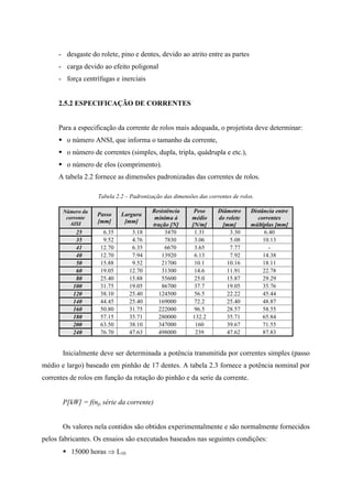- desgaste do rolete, pino e dentes, devido ao atrito entre as partes
- carga devido ao efeito poligonal
- força centrífugas e inerciais
2.5.2 ESPECIFICAÇÃO DE CORRENTES
Para a especificação da corrente de rolos mais adequada, o projetista deve determinar:
 o número ANSI, que informa o tamanho da corrente,
 o número de correntes (simples, dupla, tripla, quádrupla e etc.),
 o número de elos (comprimento).
A tabela 2.2 fornece as dimensões padronizadas das correntes de rolos.
Tabela 2.2 – Padronização das dimensões das correntes de rolos.
Número da
corrente
AISI
Passo
[mm]
Largura
[mm]
Resistência
mínima à
tração [N]
Peso
médio
[N/m]
Diâmetro
do rolete
[mm]
Distância entre
correntes
múltiplas [mm]
25 6.35 3.18 3470 1.31 3.30 6.40
35 9.52 4.76 7830 3.06 5.08 10.13
41 12.70 6.35 6670 3.65 7.77 -
40 12.70 7.94 13920 6.13 7.92 14.38
50 15.88 9.52 21700 10.1 10.16 18.11
60 19.05 12.70 31300 14.6 11.91 22.78
80 25.40 15.88 55600 25.0 15.87 29.29
100 31.75 19.05 86700 37.7 19.05 35.76
120 38.10 25.40 124500 56.5 22.22 45.44
140 44.45 25.40 169000 72.2 25.40 48.87
160 50.80 31.75 222000 96.5 28.57 58.55
180 57.15 35.71 280000 132.2 35.71 65.84
200 63.50 38.10 347000 160 39.67 71.55
240 76.70 47.63 498000 239 47.62 87.83
Inicialmente deve ser determinada a potência transmitida por correntes simples (passo
médio e largo) baseado em pinhão de 17 dentes. A tabela 2.3 fornece a potência nominal por
correntes de rolos em função da rotação do pinhão e da serie da corrente.
P[kW] = f(np, série da corrente)
Os valores nela contidos são obtidos experimentalmente e são normalmente fornecidos
pelos fabricantes. Os ensaios são executados baseados nas seguintes condições:
 15000 horas  L10
 