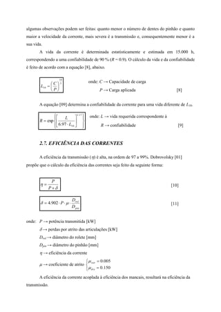 algumas observações podem ser feitas: quanto menor o número de dentes do pinhão e quanto
maior a velocidade da corrente, mais severa é a transmissão e, consequentemente menor é a
sua vida.
A vida da corrente é determinada estatisticamente e estimada em 15.000 h,
correspondendo a uma confiabilidade de 90 % (R = 0.9). O cálculo da vida e da confiabilidade
é feito de acordo com a equação [8], abaixo.
3
10
10 






P
C
L
onde: C → Capacidade de carga
P → Carga aplicada [8]
A equação [09] determina a confiabilidade da corrente para uma vida diferente de L10.
















17.1
1097.6
exp
L
L
R
onde: L → vida requerida correspondente à
R → confiabilidade [9]
2.7. EFICIÊNCIA DAS CORRENTES
A eficiência da transmissão () é alta, na ordem de 97 a 99%. Dobrovolsky [01]
propõe que o cálculo da eficiência das correntes seja feito da seguinte forma:




P
P
[10]
pin
rol
D
D
P   902.4 [11]
onde: P → potência transmitida [kW]
 → perdas por atrito das articulações [kW]
Drol → diâmetro do rolete [mm]
Dpin → diâmetro do pinhão [mm]
 → eficiência da corrente
 → coeficiente de atrito





150.0
005.0
dry
wet


A eficiência da corrente acoplada à eficiência dos mancais, resultará na eficiência da
transmissão.
 