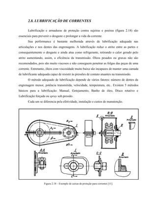 2.8. LUBRIFICAÇÃO DE CORRENTES
Lubrificação e armaduras de proteção contra sujeiras e poeiras (figura 2.18) são
essenciais para prevenir o desgaste e prolongar a vida da corrente.
Sua performance é bastante melhorada através de lubrificação adequada nas
articulações e nos dentes das engrenagens. A lubrificação reduz o atrito entre as partes e
consequentemente o desgaste e ainda atua como refrigerante, retirando o calor gerado pelo
atrito aumentando, assim, a eficiência da transmissão. Óleos pesados ou graxas não são
recomendados, pois são muito viscosos e não conseguem penetrar as folgas das peças de uma
corrente. Entretanto, óleos com viscosidade muito baixa são incapazes de manter uma camada
de lubrificante adequada capaz de resistir às pressões de contato atuantes na transmissão.
O método adequado de lubrificação depende de vários fatores: número de dentes da
engrenagem menor, potência transmitida, velocidade, temperatura, etc.. Existem 5 métodos
básicos para a lubrificação: Manual, Gotejamento, Banho de óleo, Disco rotativo e
Lubrificação forçada ou spray sob pressão.
Cada um se diferencia pela efetividade, instalação e custos de manutenção.
Figura 2.18 – Exemplo de caixas de proteção para correntes [11].
 