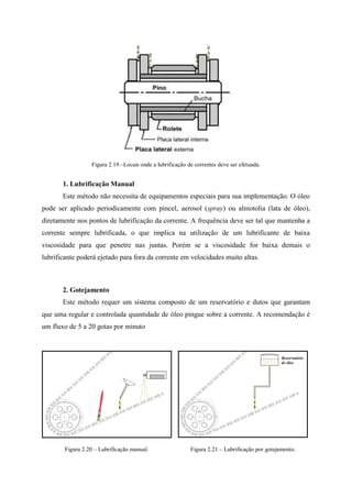 Figura 2.19 –Locais onde a lubrificação de correntes deve ser efetuada.
1. Lubrificação Manual
Este método não necessita de equipamentos especiais para sua implementação. O óleo
pode ser aplicado periodicamente com pincel, aerosol (spray) ou almotolia (lata de óleo),
diretamente nos pontos de lubrificação da corrente. A frequência deve ser tal que mantenha a
corrente sempre lubrificada, o que implica na utilização de um lubrificante de baixa
viscosidade para que penetre nas juntas. Porém se a viscosidade for baixa demais o
lubrificante poderá ejetado para fora da corrente em velocidades muito altas.
2. Gotejamento
Este método requer um sistema composto de um reservatório e dutos que garantam
que uma regular e controlada quantidade de óleo pingue sobre a corrente. A recomendação é
um fluxo de 5 a 20 gotas por minuto
Figura 2.20 – Lubrificação manual. Figura 2.21 – Lubrificação por gotejamento.
Reservatório
de óleo
 