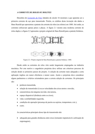 A CORRENTE DE ROLOS OU ROLETES
Desenhos de Leonardo da Vinci datados do século 16 mostram o que aparenta ser a
primeira corrente de aço para transmissão. Porém, os créditos desta invenção são dados a
Hans Renold que apresentou a patente da corrente de rolos (ou roletes) em 1880. Até então, as
correntes utilizavam apenas pinos e placas. A figura 2.1 mostra uma moderna corrente de
rolos dupla e a figura 2.2 apresenta o projeto original de Hans Renold para a patente britânica.
Figura 2.2 - Projeto original de Hans Renold para a patente britânica -1880.
Desde então as correntes de rolos vêm sendo largamente empregadas na indústria
mecânica. Por este motivo o engenheiro projetista deve utilizar um criterioso processo de
seleção desde os primeiros passos do projeto. A seleção da corrente mais adequada a certa
aplicação implica em maior eficiência e menor custo. Assim o projetista deve considerar
alguns parâmetros e critérios orientadores para a correta seleção de correntes. Os principais
são:
 potência transmitida,
 relação de transmissão (i) ou as velocidades dos eixos motor e movido,
 características da máquina movida e da motora,
 espaço disponível (distância entre os eixos),
 vida e confiabilidade requerida,
 condições de operação (presença de poeira ou sujeiras, temperatura e etc.),
 custo.
As características principais desse tipo de transmissão são:
 adequada para grandes distâncias entre eixos (tornando impraticável a utilização de
engrenagens),
 