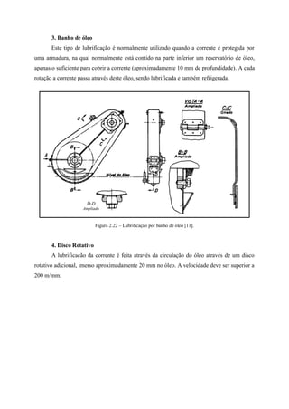 3. Banho de óleo
Este tipo de lubrificação é normalmente utilizado quando a corrente é protegida por
uma armadura, na qual normalmente está contido na parte inferior um reservatório de óleo,
apenas o suficiente para cobrir a corrente (aproximadamente 10 mm de profundidade). A cada
rotação a corrente passa através deste óleo, sendo lubrificada e também refrigerada.
Figura 2.22 – Lubrificação por banho de óleo [11].
4. Disco Rotativo
A lubrificação da corrente é feita através da circulação do óleo através de um disco
rotativo adicional, imerso aproximadamente 20 mm no óleo. A velocidade deve ser superior a
200 m/mm.
 