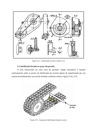 Figura 2.23 – Lubrificação por disco rotativo [11].
5. Lubrificação forçada ou spray sob pressão.
O óleo armazenado em uma caixa de proteção vedada (armadura) é injetado
continuamente sobre os pontos de lubrificação da corrente depois de impulsionado por um
sistema de bombeamento em circuito fechado, conforme mostra a figura 2.24 e 2.25.
Figura 2.24 – Esquema de lubrificação forçada ou spray
 