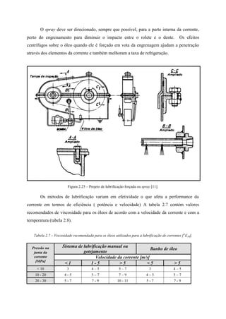 O spray deve ser direcionado, sempre que possível, para a parte interna da corrente,
perto do engrenamento para diminuir o impacto entre o rolete e o dente. Os efeitos
centrífugos sobre o óleo quando ele é forçado em vota da engrenagem ajudam a penetração
através dos elementos da corrente e também melhoram a taxa de refrigeração.
Figura 2.25 – Projeto de lubrificação forçada ou spray [11].
Os métodos de lubrificação variam em efetividade o que afeta a performance da
corrente em termos de eficiência ( potência e velocidade) A tabela 2.7 contém valores
recomendados de viscosidade para os óleos de acordo com a velocidade da corrente e com a
temperatura (tabela 2.8).
Tabela 2.7 – Viscosidade recomendada para os óleos utilizados para a lubrificação de correntes [o
E50].
Pressão na
junta da
corrente
[MPa]
Sistema de lubrificação manual ou
gotejamento
Banho de óleo
Velocidade da corrente [m/s]
< 1 1 - 5 > 5 < 5 > 5
< 10 3 4 – 5 5 – 7 3 4 – 5
10 - 20 4 - 5 5 – 7 7 – 9 4 – 5 5 – 7
20 - 30 5 - 7 7 - 9 10 - 11 5 - 7 7 - 9
 