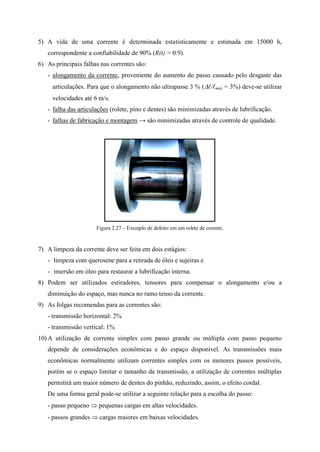 5) A vida de uma corrente é determinada estatisticamente e estimada em 15000 h,
correspondente a confiabilidade de 90% (R(t) = 0.9).
6) As principais falhas nas correntes são:
- alongamento da corrente, proveniente do aumento do passo causado pelo desgaste das
articulações. Para que o alongamento não ultrapasse 3 % (ℓ/ℓmáx = 3%) deve-se utilizar
velocidades até 6 m/s.
- falha das articulações (rolete, pino e dentes) são minimizadas através de lubrificação.
- falhas de fabricação e montagem → são minimizadas através de controle de qualidade.
Figura 2.27 – Exemplo de defeito em um rolete de corente.
7) A limpeza da corrente deve ser feita em dois estágios:
- limpeza com querosene para a retirada de óleo e sujeiras e
- imersão em óleo para restaurar a lubrificação interna.
8) Podem ser utilizados estiradores, tensores para compensar o alongamento e/ou a
diminuição do espaço, mas nunca no ramo tenso da corrente.
9) As folgas recomendas para as correntes são:
- transmissão horizontal: 2%
- transmissão vertical: 1%
10) A utilização de corrente simples com passo grande ou múltipla com passo pequeno
depende de considerações econômicas e do espaço disponível. As transmissões mais
econômicas normalmente utilizam correntes simples com os menores passos possíveis,
porém se o espaço limitar o tamanho da transmissão, a utilização de correntes múltiplas
permitirá um maior número de dentes do pinhão, reduzindo, assim, o efeito cordal.
De uma forma geral pode-se utilizar a seguinte relação para a escolha do passo:
- passo pequeno  pequenas cargas em altas velocidades.
- passos grandes  cargas maiores em baixas velocidades.
 