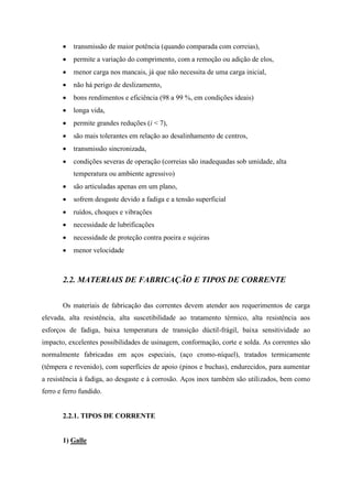  transmissão de maior potência (quando comparada com correias),
 permite a variação do comprimento, com a remoção ou adição de elos,
 menor carga nos mancais, já que não necessita de uma carga inicial,
 não há perigo de deslizamento,
 bons rendimentos e eficiência (98 a 99 %, em condições ideais)
 longa vida,
 permite grandes reduções (i < 7),
 são mais tolerantes em relação ao desalinhamento de centros,
 transmissão sincronizada,
 condições severas de operação (correias são inadequadas sob umidade, alta
temperatura ou ambiente agressivo)
 são articuladas apenas em um plano,
 sofrem desgaste devido a fadiga e a tensão superficial
 ruídos, choques e vibrações
 necessidade de lubrificações
 necessidade de proteção contra poeira e sujeiras
 menor velocidade
2.2. MATERIAIS DE FABRICAÇÃO E TIPOS DE CORRENTE
Os materiais de fabricação das correntes devem atender aos requerimentos de carga
elevada, alta resistência, alta suscetibilidade ao tratamento térmico, alta resistência aos
esforços de fadiga, baixa temperatura de transição dúctil-frágil, baixa sensitividade ao
impacto, excelentes possibilidades de usinagem, conformação, corte e solda. As correntes são
normalmente fabricadas em aços especiais, (aço cromo-níquel), tratados termicamente
(têmpera e revenido), com superfícies de apoio (pinos e buchas), endurecidos, para aumentar
a resistência à fadiga, ao desgaste e à corrosão. Aços inox também são utilizados, bem como
ferro e ferro fundido.
2.2.1. TIPOS DE CORRENTE
1) Galle
 