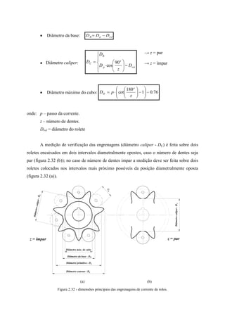  Diâmetro da base: rolpB DDD 
● Diâmetro caliper:













rol
o
p
B
C
D
z
D
D
D 90
cos
→ z = par
→ z = ímpar
 Diâmetro máximo do cubo: 76.01
180
cot 














z
pD
o
H
onde: p – passo da corrente.
z – número de dentes.
Drol = diâmetro do rolete
A medição de verificação das engrenagens (diâmetro caliper - DC) é feita sobre dois
roletes encaixados em dois intervalos diametralmente opostos, caso o número de dentes seja
par (figura 2.32 (b)); no caso de número de dentes ímpar a medição deve ser feita sobre dois
roletes colocados nos intervalos mais próximo possíveis da posição diametralmente oposta
(figura 2.32 (a)).
(a) (b)
Figura 2.32 - dimensões principais das engrenagens de corrente de rolos.
Diâmetro máx. do cubo
Diâmetro da base - D
Diâmetro primitivo - D
Diâmetro externo - D
B
p
E
Diâmetrocaliper-DC
Diâmetrocaliper-DC
z = parz = ímpar
rol
D
 
