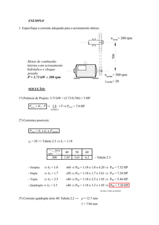 EXEMPLO
1. Especifique a corrente adequada para o acionamento abaixo.
SOLUÇÃO:
1º) Potência de Projeto: 3.73 kW = (3.73/0,746) = 5 HP
PKP Sproj    54.1
4.2Tabela
Pproj = 7.0 HP
2o
) Correntes possíveis:
.Pcorr = k1 x k2 x Psimples.
zp = 20 => Tabela 2.5  k1 = 1.18
Série
rpm
40 50 60
300 1.85 3.61 6.2 - Tabela 2.3
- Simples  k2 = 1.0 s60  P60 = 1.18 x 1.0 x 6.20  P60 = 7.32 HP
- Dupla  k2 = 1.7 s50  P50 = 1.18 x 1.7 x 3.61  P50 = 7.24 HP
- Tripla  k2 = 2.5 s40  P40 = 1.18 x 2.5 x 1.85  P40 = 5.46 HP
- Quádrupla  k2 = 3.3 s40  P40 = 1.18 x 3.3 x 1.85  .P40 = 7.20 HP.
(acima e mais próxima)
3º) Corrente quádrupla série 40: Tabela 2.2 → p = 12.7 mm
ℓ = 7.94 mm
z = 20
n = 300 rpm
n = 200 rpm
Motor de combustão
interna com acionamento
hidráulico e choque
pesado
P = 3.73 kW e 300 rpm
coroa
pinhão
pinhão
700
 