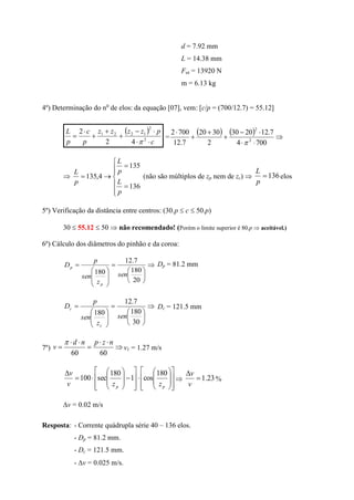 d = 7.92 mm
L = 14.38 mm
Fut = 13920 N
m = 6.13 kg
4º) Determinação do no
de elos: da equação [07], vem: [c/p = (700/12.7) = 55.12]
 
c
pzzzz
p
c
p
L






 2
2
1221
42
2

=
    






7004
7.122030
2
3020
7.12
7002
2
2












136
135
4,135
p
L
p
L
p
L
(não são múltiplos de zp nem de zc)  136
p
L
elos
5º) Verificação da distância entre centros: (30.p  c  50.p)
30  55.12  50  não recomendado! (Porém o limite superior é 80.p  aceitável.)
6º) Cálculo dos diâmetros do pinhão e da coroa:

















20
180
7.12
180 sen
z
sen
p
D
p
p
Dp = 81.2 mm















30
180
7.12
180 sen
z
sen
p
D
c
c Dc = 121.5 mm
7º) 




6060
nzpnd
v

v1 = 1.27 m/s




































pp zzv
v 180
cos1
180
sec100  23.1

v
v
%
v = 0.02 m/s
Resposta: - Corrente quádrupla série 40 – 136 elos.
- Dp = 81.2 mm.
- Dc = 121.5 mm.
- v = 0.025 m/s.
 