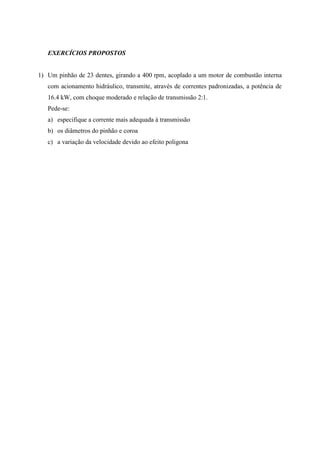 EXERCÍCIOS PROPOSTOS
1) Um pinhão de 23 dentes, girando a 400 rpm, acoplado a um motor de combustão interna
com acionamento hidráulico, transmite, através de correntes padronizadas, a potência de
16.4 kW, com choque moderado e relação de transmissão 2:1.
Pede-se:
a) especifique a corrente mais adequada à transmissão
b) os diâmetros do pinhão e coroa
c) a variação da velocidade devido ao efeito poligona
 