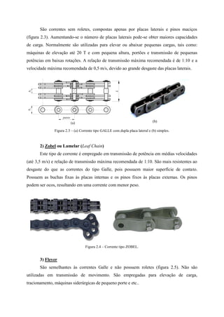 São correntes sem roletes, compostas apenas por placas laterais e pinos maciços
(figura 2.3). Aumentando-se o número de placas laterais pode-se obter maiores capacidades
de carga. Normalmente são utilizadas para elevar ou abaixar pequenas cargas, tais como:
máquinas de elevação até 20 T e com pequena altura, portões e transmissão de pequenas
potências em baixas rotações. A relação de transmissão máxima recomendada é de 1:10 e a
velocidade máxima recomendada de 0,5 m/s, devido ao grande desgaste das placas laterais.
(a) (b)
Figura 2.3 – (a) Corrente tipo GALLE com dupla placa lateral e (b) simples.
2) Zobel ou Lamelar (Leaf Chain)
Este tipo de corrente é empregado em transmissão de potência em médias velocidades
(até 3,5 m/s) e relação de transmissão máxima recomendada de 1:10. São mais resistentes ao
desgaste do que as correntes do tipo Galle, pois possuem maior superfície de contato.
Possuem as buchas fixas às placas internas e os pinos fixos às placas externas. Os pinos
podem ser ocos, resultando em uma corrente com menor peso.
Figura 2.4 – Corrente tipo ZOBEL.
3) Fleyer
São semelhantes às correntes Galle e não possuem roletes (figura 2.5). Não são
utilizadas em transmissão de movimento. São empregadas para elevação de carga,
tracionamento, máquinas siderúrgicas de pequeno porte e etc..
passo
bb
L
21
 