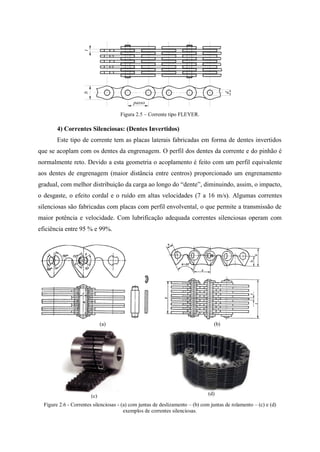 Figura 2.5 – Corrente tipo FLEYER.
4) Correntes Silenciosas: (Dentes Invertidos)
Este tipo de corrente tem as placas laterais fabricadas em forma de dentes invertidos
que se acoplam com os dentes da engrenagem. O perfil dos dentes da corrente e do pinhão é
normalmente reto. Devido a esta geometria o acoplamento é feito com um perfil equivalente
aos dentes de engrenagem (maior distância entre centros) proporcionado um engrenamento
gradual, com melhor distribuição da carga ao longo do “dente”, diminuindo, assim, o impacto,
o desgaste, o efeito cordal e o ruído em altas velocidades (7 a 16 m/s). Algumas correntes
silenciosas são fabricadas com placas com perfil envolvental, o que permite a transmissão de
maior potência e velocidade. Com lubrificação adequada correntes silenciosas operam com
eficiência entre 95 % e 99%.
(a) (b)
(c) (d)
Figure 2.6 - Correntes silenciosas - (a) com juntas de deslizamento – (b) com juntas de rolamento – (c) e (d)
exemplos de correntes silenciosas.
passo
d
bt
 
