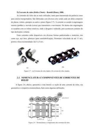 5) Corrente de rolos (Roller Chain) – Renold (Hans), 1880.
As correntes de rolos são as mais utilizadas, tanto para transmissão de potência como
para esteira transportadora. São fabricadas com diversos elos sendo cada um deles composto
de placas, roletes, grampos ou anéis e pinos (figura 2.7). A corrente se acopla à engrenagens
motora (pinhão) e movida (coroa) que transmitem o movimento. Os dentes das engrenagens
se acoplam com os roletes rotativos, onde o desgaste é reduzido, pois acontecem contatos do
tipo deslizante e rolante.
Estas correntes estão disponíveis em diversas formas padronizadas e materiais, tais
como aço, aço inox, plásticos (para autolubrificação). Permitem velocidade de até 11 m/s,
porém a faixa recomendada é de 3 a 5 m/s.
(a) (b)
Figura 2.7 – (a) Correntes de rolos dupla e (b) corrente de rolos simples.
2.3. NOMENCLATURA E COMPONENTES DE CORRENTES DE
ROLOS
A figura 2.8, abaixo, apresenta a vista lateral e a seção de uma corrente de rolos, sua
geometria e a respectiva nomenclatura, bem como algumas definições.
Figura 2.8 – Nomenclatura e componentes das correntes de rolos.
 