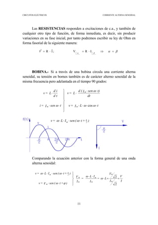 CIRCUITOS ELÉCTRICOS CORRIENTE ALTERNA SENOIDAL
11
βαβα
=⇒⋅=⋅= IRV;IR
rr
V
Las RESISTENCIAS responden a excitaciones de c.a., y también de
cualquier otro tipo de función, de forma inmediata, es decir, sin producir
variaciones en su fase inicial, por tanto podremos escribir su ley de Ohm en
forma fasorial de la siguiente manera:
BOBINA.- Si a través de una bobina circula una corriente alterna
senoidal, su tensión en bornes también es de carácter alterno senoidal de la
misma frecuencia pero adelantada en el tiempo 90 grados:
Comparando la ecuación anterior con la forma general de una onda
alterna senoidal:
)+t(senIL=v
tLI=v
dt
t)senI(d
L=v
tsenI=i
td
id
L=v
2m
m
m
m
π
ωω
ωω
ω
ω
⋅⋅⋅⋅
⋅⋅⋅⋅
⋅⋅
⋅







⋅⋅
⋅
cos
I
V
I
V
L=
I
IL
=
I
V
)+t(senV=v
)+t(senIL=v
m
m
m
m
m
m
m
2m
==⋅
⋅⋅





⋅⋅
⋅⋅⋅⋅
2
2ω
ω
ϕω
ωω π
 