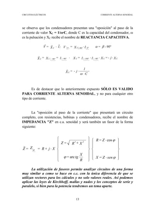 CIRCUITOS ELÉCTRICOS CORRIENTE ALTERNA SENOIDAL
13
se observa que los condensadores presentan una "oposición" al paso de la
corriente de valor XC = 1/ω·C, donde C es la capacidad del condensador, ω
es la pulsación y XC recibe el nombre de REACTANCIA CAPACITIVA.
Es de destacar que lo anteriormente expuesto SÓLO ES VALIDO
PARA CORRIENTE ALTERNA SENOIDAL, y no para cualquier otro
tipo de corriente.
La "oposición al paso de la corriente" que presentará un circuito
completo, con resistencias, bobinas y condensadores, recibe el nombre de
IMPEDANCIA "Z" en c.a. senoidal y será también un fasor de la forma
siguiente:
La utilización de fasores permite analizar circuitos de una forma
muy similar a como se hace en c.c. con la única diferencia de que se
utilizan vectores para los cálculos y no solo valores reales. Así podemos
aplicar las leyes de Kirchhoff, mallas y nudos y los conceptos de serie y
paralelo, si bien para la potencia tendremos un tema aparte.
C
1
j-=X
Xj-=X11=X1=X=X
90-=IX=V;IX=V
C
CCCCC
CC
⋅
⋅
⋅⋅⋅⋅
°⋅⋅
−−−−
−
ω
βαβα
r
r
rrr
º90º180º90º90
º90














⋅
⋅














⋅
senZ=X
Z=R
R
X
tg=
X+R=Z
Xj+R=Z=Z
22
ϕ
ϕ
ϕ
ϕ
cos
arc
r
 