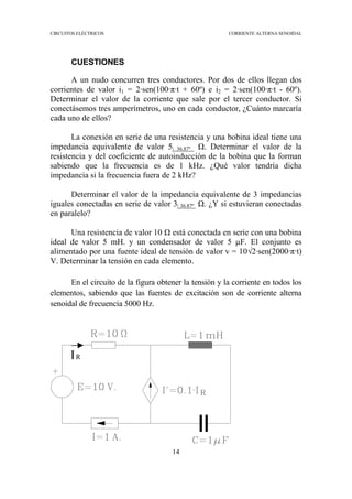 CIRCUITOS ELÉCTRICOS CORRIENTE ALTERNA SENOIDAL
14
CUESTIONES
A un nudo concurren tres conductores. Por dos de ellos llegan dos
corrientes de valor i1 = 2·sen(100·π·t + 60º) e i2 = 2·sen(100·π·t - 60º).
Determinar el valor de la corriente que sale por el tercer conductor. Si
conectásemos tres amperímetros, uno en cada conductor, ¿Cuánto marcaría
cada uno de ellos?
La conexión en serie de una resistencia y una bobina ideal tiene una
impedancia equivalente de valor 5| 36.87º . Determinar el valor de la
resistencia y del coeficiente de autoinducción de la bobina que la forman
sabiendo que la frecuencia es de 1 kHz. ¿Qué valor tendría dicha
impedancia si la frecuencia fuera de 2 kHz?
Determinar el valor de la impedancia equivalente de 3 impedancias
iguales conectadas en serie de valor 3| 36.87º . ¿Y si estuvieran conectadas
en paralelo?
Una resistencia de valor 10 está conectada en serie con una bobina
ideal de valor 5 mH. y un condensador de valor 5 F. El conjunto es
alimentado por una fuente ideal de tensión de valor v = 10√2·sen(2000·π·t)
V. Determinar la tensión en cada elemento.
En el circuito de la figura obtener la tensión y la corriente en todos los
elementos, sabiendo que las fuentes de excitación son de corriente alterna
senoidal de frecuencia 5000 Hz.
IR
 