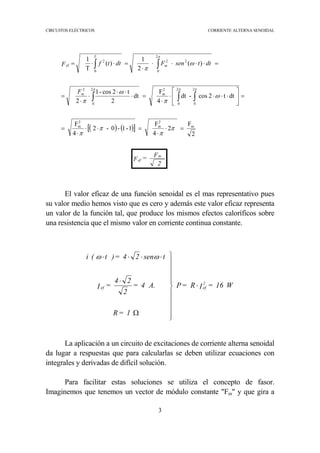 CIRCUITOS ELÉCTRICOS CORRIENTE ALTERNA SENOIDAL
3
2
F=F
m
ef
El valor eficaz de una función senoidal es el mas representativo pues
su valor medio hemos visto que es cero y además este valor eficaz representa
un valor de la función tal, que produce los mismos efectos caloríficos sobre
una resistencia que el mismo valor en corriente continua constante.
La aplicación a un circuito de excitaciones de corriente alterna senoidal
da lugar a respuestas que para calcularlas se deben utilizar ecuaciones con
integrales y derivadas de difícil solución.
Para facilitar estas soluciones se utiliza el concepto de fasor.
Imaginemos que tenemos un vector de módulo constante "Fm" y que gira a
( ) ( )[ ]
2
F
2
4
F
1-1-0-2
4
F
dtt2cos-dt
4
F
dt
2
t2cos-1
2
)(
2
1
)(
T
1
m
2
m
2
m
2
0
2
0
2
m
2
0
2
2
0
22
0
2
=⋅
⋅
=⋅⋅
⋅
=
=





⋅⋅⋅⋅
⋅
=⋅
⋅⋅
⋅
⋅
=
=⋅⋅⋅⋅
⋅
=⋅⋅=
∫ ∫∫
∫∫
π
π
π
π
ω
π
ω
π
ω
π
π ππ
π
m
m
T
ef
F
dttsenFdttfF
W16=IR=P
1=R
A.4=
2
24
=I
tsen24=)t(i
2
efef ⋅











Ω
⋅
⋅⋅⋅⋅ ωω
 