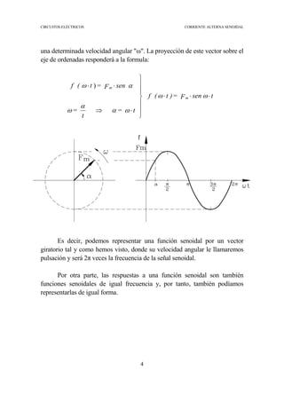 CIRCUITOS ELÉCTRICOS CORRIENTE ALTERNA SENOIDAL
4
una determinada velocidad angular "ω". La proyección de este vector sobre el
eje de ordenadas responderá a la formula:
Es decir, podemos representar una función senoidal por un vector
giratorio tal y como hemos visto, donde su velocidad angular le llamaremos
pulsación y será 2π veces la frecuencia de la señal senoidal.
Por otra parte, las respuestas a una función senoidal son también
funciones senoidales de igual frecuencia y, por tanto, también podíamos
representarlas de igual forma.
tsenF=)t(f
t=
t
=
senF=t(f
m
m
⋅⋅⋅







⋅⇒
⋅⋅
ωω
ωα
α
ω
αω )
 