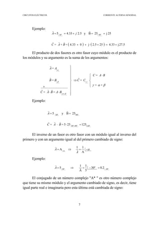 CIRCUITOS ELÉCTRICOS CORRIENTE ALTERNA SENOIDAL
7
Ejemplo:
El producto de dos fasores es otro fasor cuyo módulo es el producto de
los módulos y su argumento es la suma de los argumentos:
Ejemplo:
El inverso de un fasor es otro fasor con un módulo igual al inverso del
primero y con un argumento igual al del primero cambiado de signo:
Ejemplo:
El conjugado de un número complejo "A* " es otro número complejo
que tiene su mismo módulo y el argumento cambiado de signo, es decir, tiene
igual parte real e imaginaria pero esta última está cambiada de signo:




 ⋅
⇒











⋅⋅
×
+
βαγ
γ
βα
β
α
+=
BA=C
C=C
BA=BA=C
B=B
A=A
r
rrr
r
r
( ) ( ) 27.5j4.33252.5j04.33
25j25By5.233.45 90º30º
+=+⋅++
==+==
=B+A=C
jA
rrr
rr
120º90º30º
90º30º
125255
25By5
=⋅⋅
==
+
=BA=C
A
rrr
rr
-
A
11
A αα =⇒=
A
A r
r
30º-30º
0.230º-
5
1
A
1
5 ==⇒= r
r
A
 