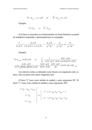 CIRCUITOS ELÉCTRICOS CORRIENTE ALTERNA SENOIDAL
8
Ejemplo:
Si el fasor se encuentra en el denominador en forma binómica se puede
de multiplicar numerador y denominador por su conjugado:
Ejemplo:
Los números reales se entienden como fasores con argumento nulo, es
decir, sólo con parte real y parte imaginaria nula.
El fasor "j" tiene como módulo la unidad y como argumento 90º. El
fasor "-1" tiene como módulo la unidad y como argumento 180º.
ba - j= AAb= a + j= AA
*
⋅=⇒⋅ αα
r
30º-
*
30º
5A5A =⇒=
r
b+a
b
j-
b+a
a
=
b+a
bj-a
=
)bj-a()bj+a(
bj-a
=
bj+a
1
222222
⋅
⋅
⋅⋅⋅
⋅
⋅
30º2
30º
0.20.1j-0.173
25
2.5j4.33
6.2518.75
2.5j4.33
6.25j-j10.82j10.82-18.75
2.5j4.33
2.5)j(4.332.5)j(4.33
2.5j4.33
2.5j4.33
1
A
1
2.5j4.335A
==
−
=
+
−
=
+
−
=
−⋅+
−
=
+
=⇒+== r
r






⋅⋅−−
−⋅⋅
⇒









−
= −
90º-270º90º180º
180º90º90º
2
180º
90º
360º360º0º
1=1=11=j1=j
1=1=11=jj=j
1=1
1=j
11=1=1
 
