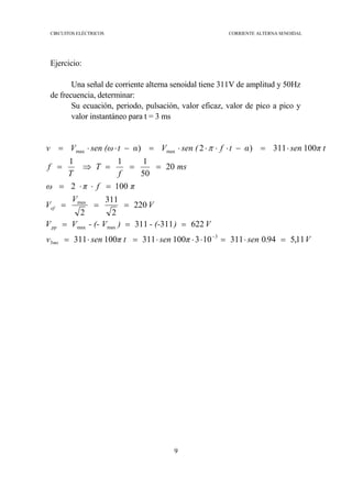 CIRCUITOS ELÉCTRICOS CORRIENTE ALTERNA SENOIDAL
9
Ejercicio:
Una señal de corriente alterna senoidal tiene 311V de amplitud y 50Hz
de frecuencia, determinar:
Su ecuación, periodo, pulsación, valor eficaz, valor de pico a pico y
valor instantáneo para t = 3 ms
V.senπsenπ tsenv
V)- (-)- (- VVV
V
V
V
πfπω
ms
f
T
T
f
π tsenαtfsen (Vαtsen (ωVv
ms
pp
ef
11,5940311103100311100311
622311311
220
2
311
2
1002
20
50
111
100311)2)
3
3
maxmax
max
maxmax
=⋅=⋅⋅⋅=⋅=
===
===
=⋅⋅=
===⇒=
⋅=−⋅⋅⋅⋅=−⋅⋅=
−
π
 
