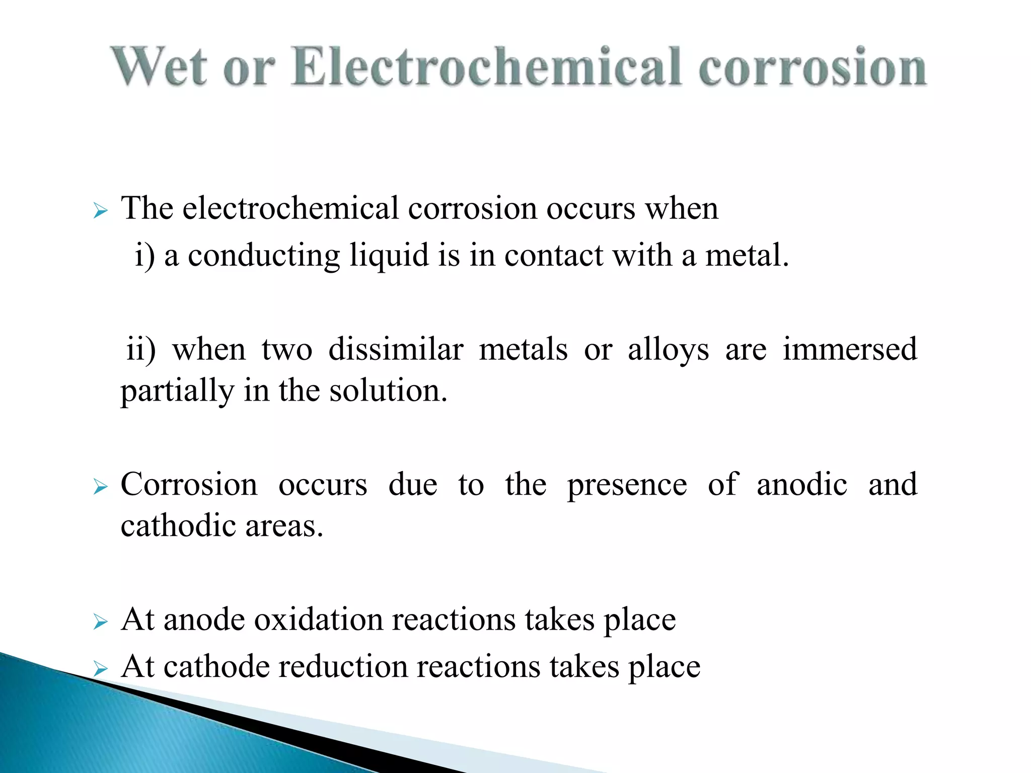  The electrochemical corrosion occurs when
i) a conducting liquid is in contact with a metal.
ii) when two dissimilar metals or alloys are immersed
partially in the solution.
 Corrosion occurs due to the presence of anodic and
cathodic areas.
 At anode oxidation reactions takes place
 At cathode reduction reactions takes place
 