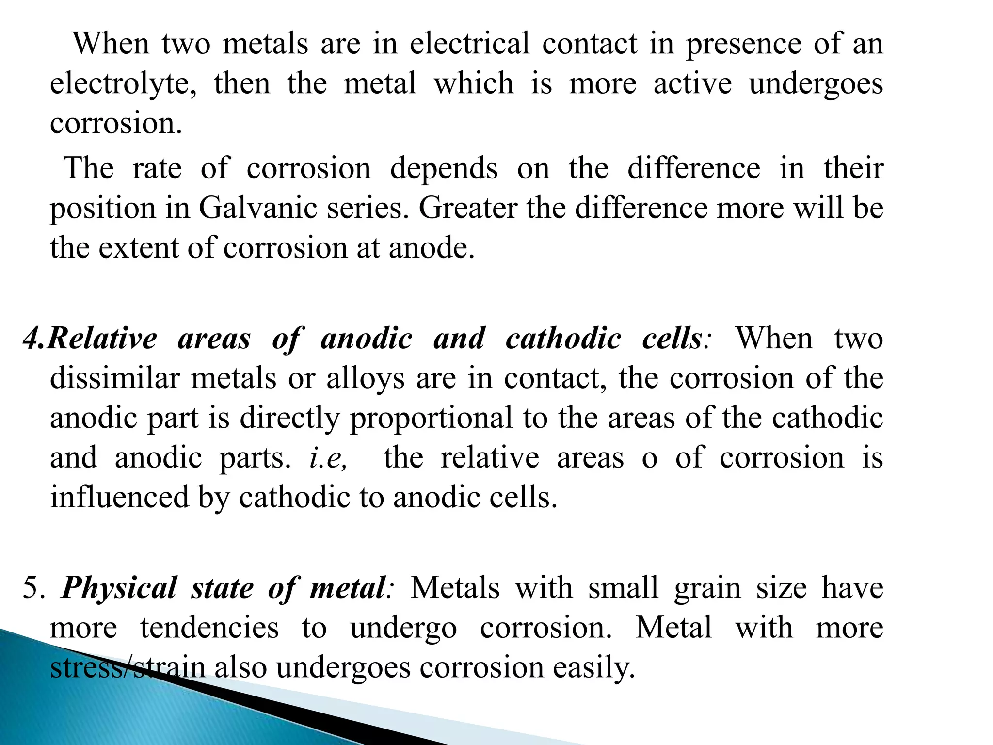 When two metals are in electrical contact in presence of an
electrolyte, then the metal which is more active undergoes
corrosion.
The rate of corrosion depends on the difference in their
position in Galvanic series. Greater the difference more will be
the extent of corrosion at anode.
4.Relative areas of anodic and cathodic cells: When two
dissimilar metals or alloys are in contact, the corrosion of the
anodic part is directly proportional to the areas of the cathodic
and anodic parts. i.e, the relative areas o of corrosion is
influenced by cathodic to anodic cells.
5. Physical state of metal: Metals with small grain size have
more tendencies to undergo corrosion. Metal with more
stress/strain also undergoes corrosion easily.
 