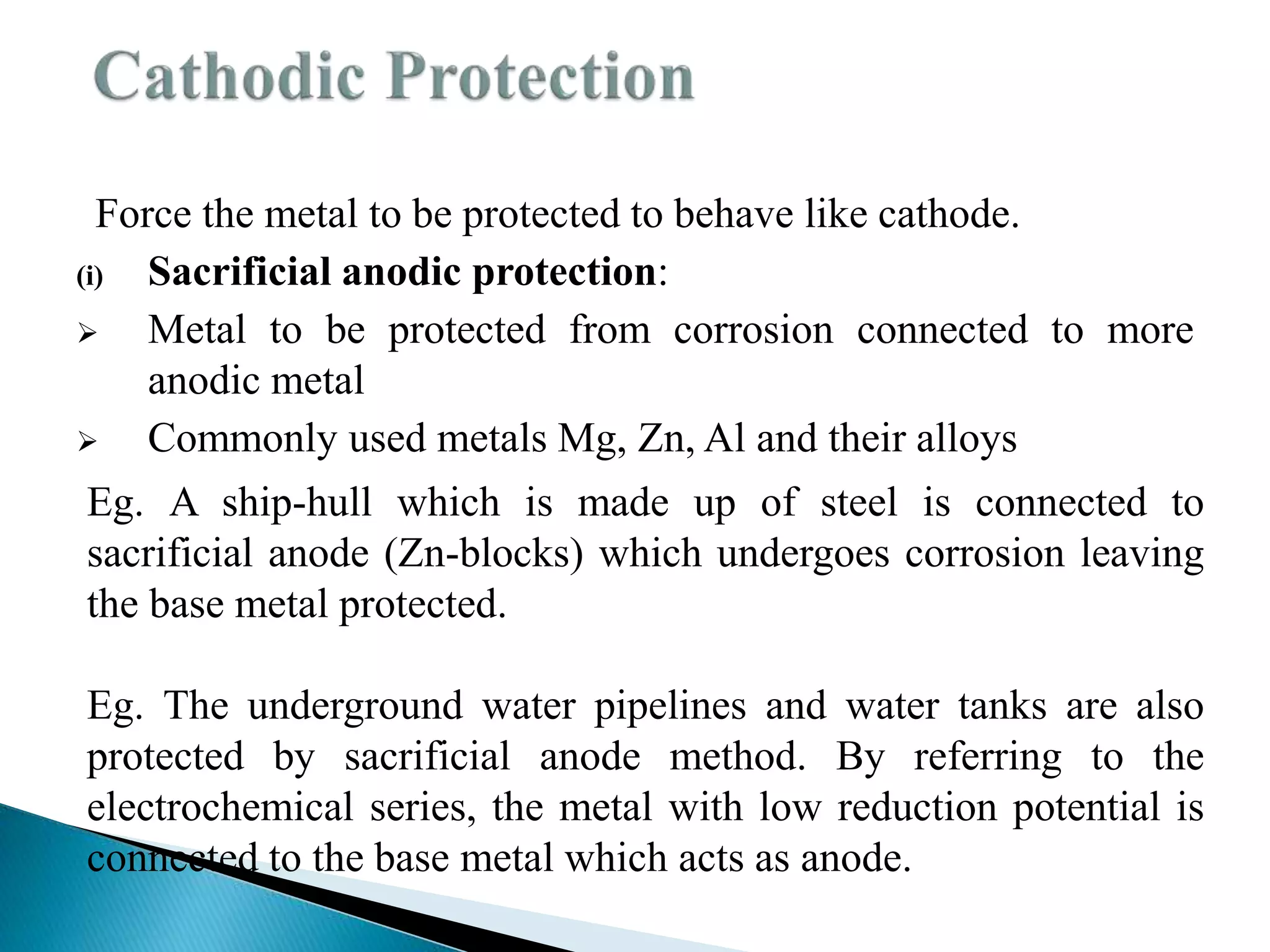 Force the metal to be protected to behave like cathode.
(i) Sacrificial anodic protection:
 Metal to be protected from corrosion connected to more
anodic metal
 Commonly used metals Mg, Zn, Al and their alloys
Eg. A ship-hull which is made up of steel is connected to
sacrificial anode (Zn-blocks) which undergoes corrosion leaving
the base metal protected.
Eg. The underground water pipelines and water tanks are also
protected by sacrificial anode method. By referring to the
electrochemical series, the metal with low reduction potential is
connected to the base metal which acts as anode.
 