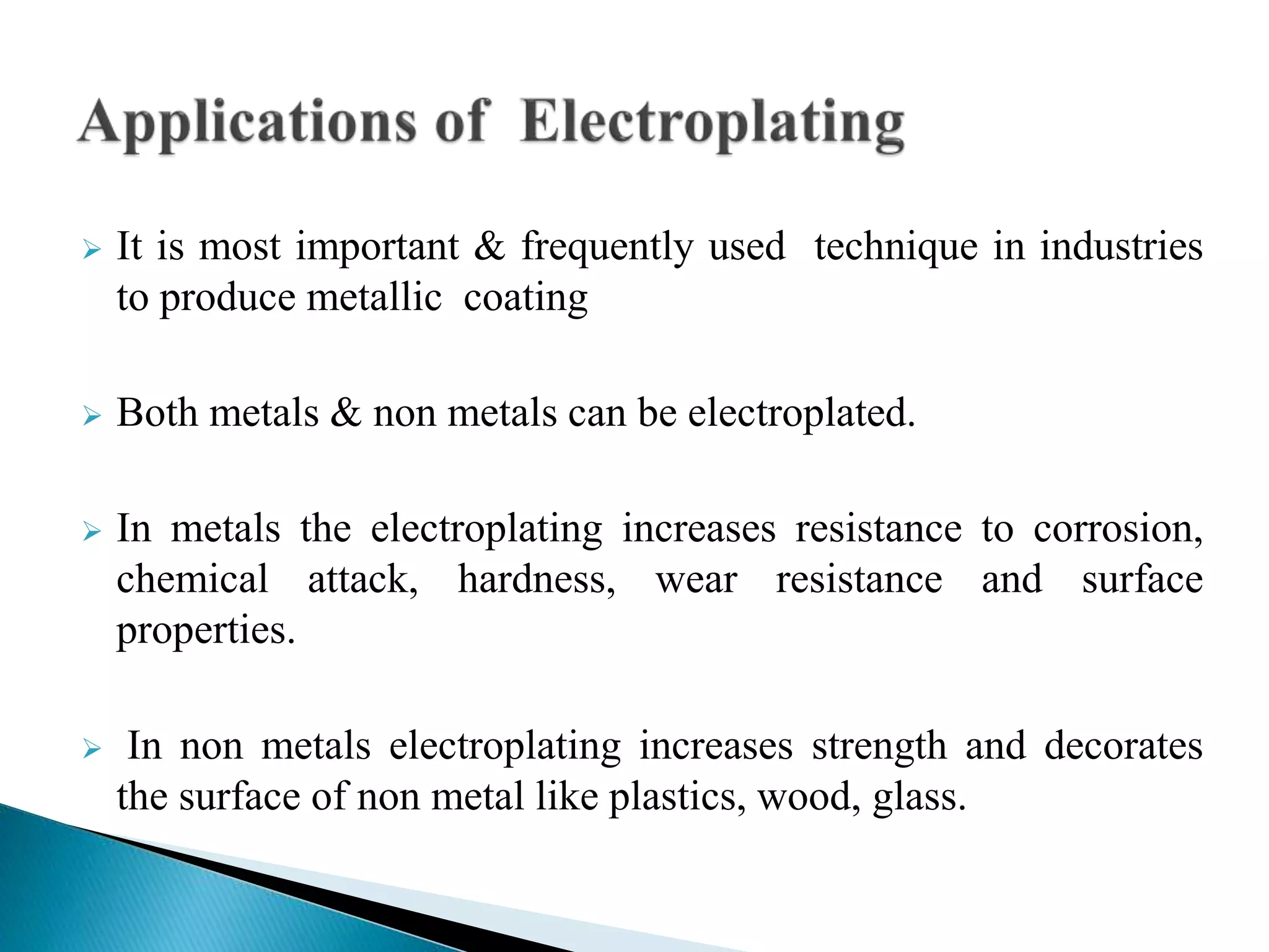  It is most important & frequently used technique in industries
to produce metallic coating
 Both metals & non metals can be electroplated.
 In metals the electroplating increases resistance to corrosion,
chemical attack, hardness, wear resistance and surface
properties.
 In non metals electroplating increases strength and decorates
the surface of non metal like plastics, wood, glass.
 