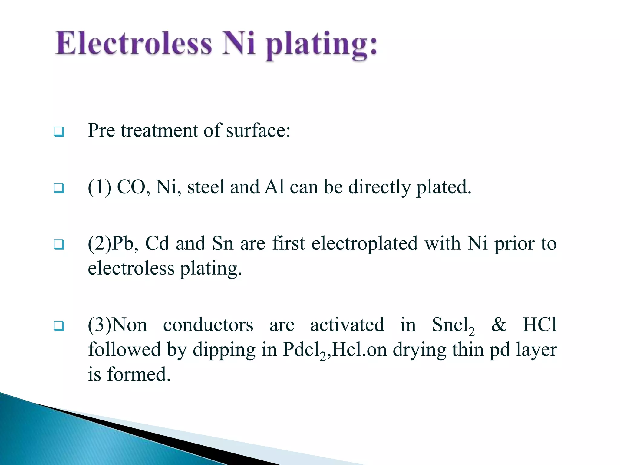 Pre treatment of surface:
 (1) CO, Ni, steel and Al can be directly plated.
 (2)Pb, Cd and Sn are first electroplated with Ni prior to
electroless plating.
 (3)Non conductors are activated in Sncl2 & HCl
followed by dipping in Pdcl2,Hcl.on drying thin pd layer
is formed.
 