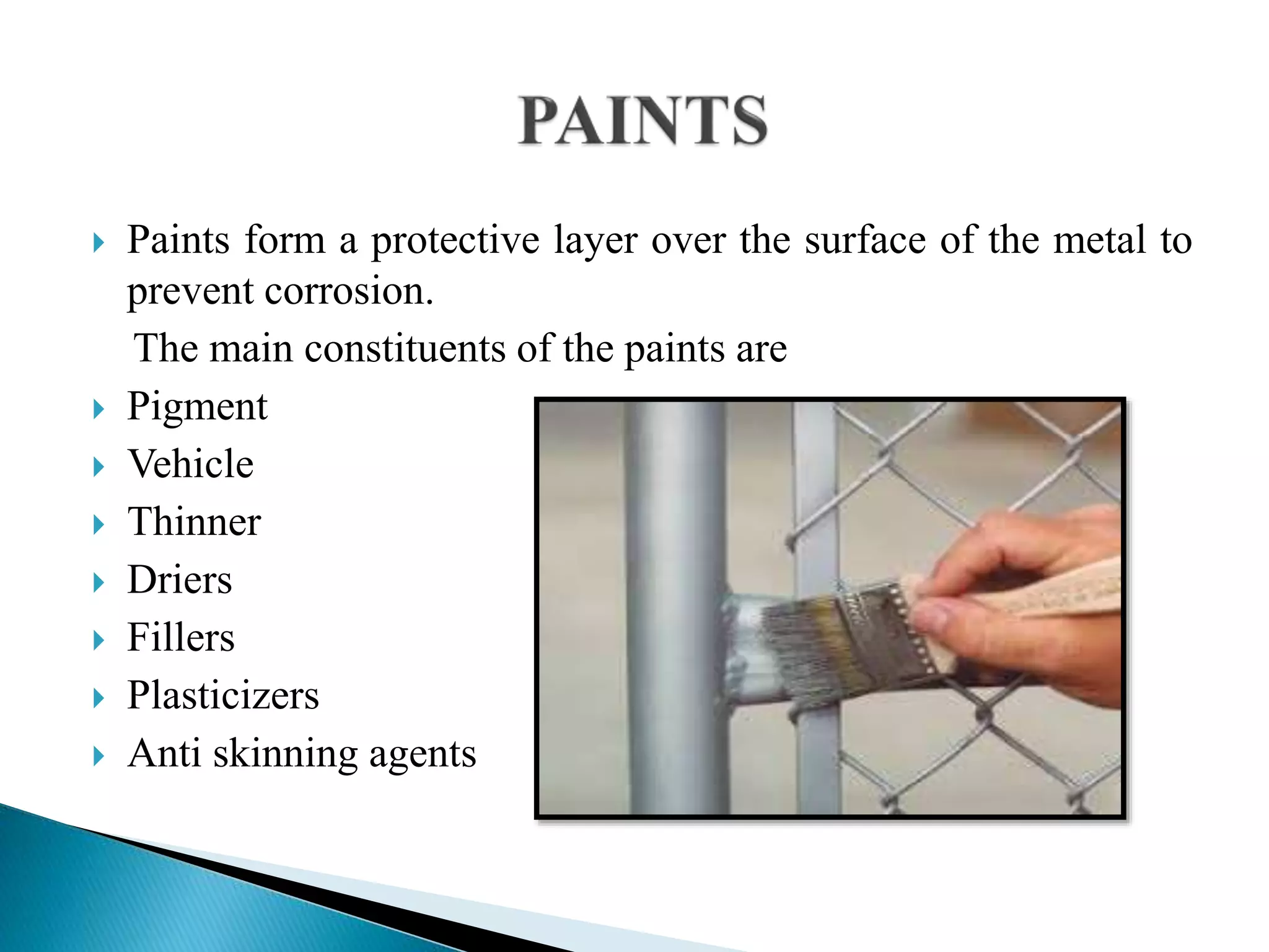  Paints form a protective layer over the surface of the metal to
prevent corrosion.
The main constituents of the paints are
 Pigment
 Vehicle
 Thinner
 Driers
 Fillers
 Plasticizers
 Anti skinning agents
 