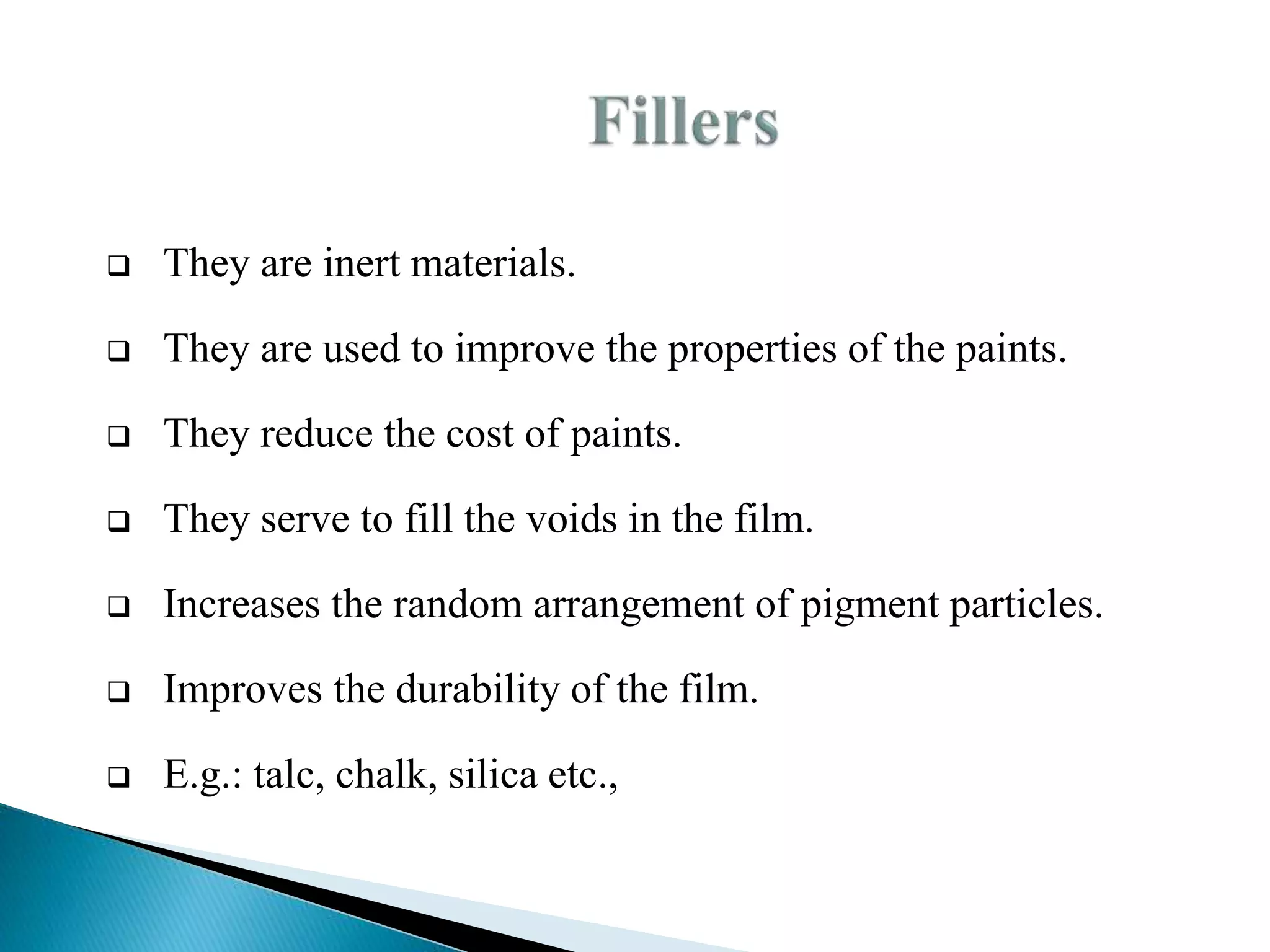  They are inert materials.
 They are used to improve the properties of the paints.
 They reduce the cost of paints.
 They serve to fill the voids in the film.
 Increases the random arrangement of pigment particles.
 Improves the durability of the film.
 E.g.: talc, chalk, silica etc.,
 
