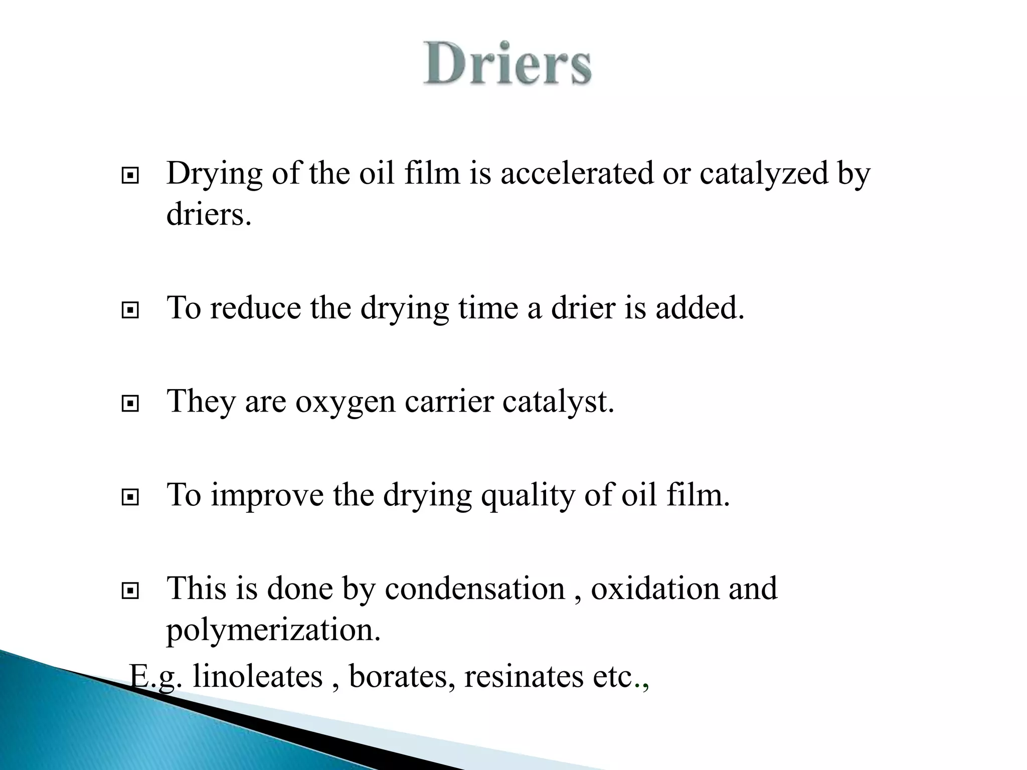  Drying of the oil film is accelerated or catalyzed by
driers.
 To reduce the drying time a drier is added.
 They are oxygen carrier catalyst.
 To improve the drying quality of oil film.
 This is done by condensation , oxidation and
polymerization.
E.g. linoleates , borates, resinates etc.,
 