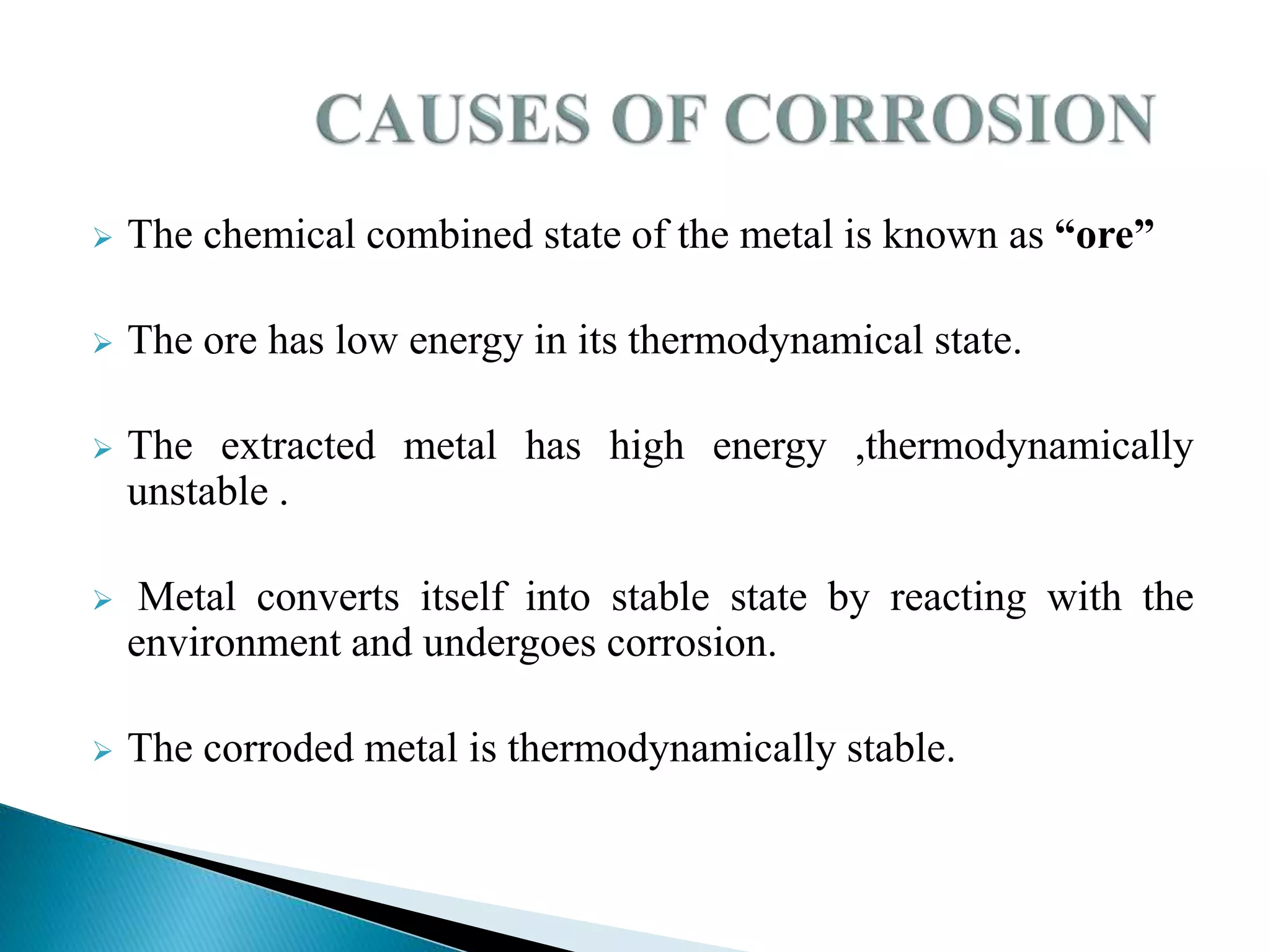  The chemical combined state of the metal is known as “ore”
 The ore has low energy in its thermodynamical state.
 The extracted metal has high energy ,thermodynamically
unstable .
 Metal converts itself into stable state by reacting with the
environment and undergoes corrosion.
 The corroded metal is thermodynamically stable.
 