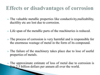  The valuable metallic properties like conductivity,malleability,
ductility etc are lost due to corrosion.
 Life span of the metallic parts of the machineries is reduced.
 The process of corrosion is very harmful and is responsible for
the enormous wastage of metal in the form of its compound.
 The failure of the machinery takes place due to lose of useful
properties of metals.
 The approximate estimate of loss of metal due to corrosion is
2 to 2.5 billion dollars per annum all over the world.
 
