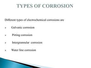 Different types of electrochemical corrosions are
 Galvanic corrosion
 Pitting corrosion
 Intergrannular corrosion
 Water line corrosion
 
