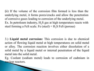 3.) Liquid metal corrosion: This corrosion is due to chemical
action of flowing liquid metal at high temperatures on solid metal
or alloy. The corrosion reaction involves either dissolution of a
solid metal by a liquid metal or internal penetration of the liquid
metal into the solid metal.
Eg. Coolant (sodium metal) leads to corrosion of cadmium in
nuclear reactors.
(ii) If the volume of the corrosion film formed is less than the
underlying metal, it forms pores/cracks and allow the penetration
of corrosive gases leading to corrosion of the underlying metal.
Ex. In petroleum industry, H2S gas at high temperature reacts with
steel forming a FeS scale. Fe (steel) + H2S FeS (porous)
 