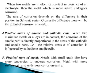 When two metals are in electrical contact in presence of an
electrolyte, then the metal which is more active undergoes
corrosion.
The rate of corrosion depends on the difference in their
position in Galvanic series. Greater the difference more will be
the extent of corrosion at anode.
4.Relative areas of anodic and cathodic cells: When two
dissimilar metals or alloys are in contact, the corrosion of the
anodic part is directly proportional to the areas of the cathodic
and anodic parts. i.e, the relative areas o of corrosion is
influenced by cathodic to anodic cells.
5. Physical state of metal: Metals with small grain size have
more tendencies to undergo corrosion. Metal with more
stress/strain also undergoes corrosion easily.
 