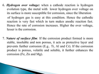6. Hydrogen over voltage: when a cathode reaction is hydrogen
evolution type, the metal with lower hydrogen over voltage on
its surface is more susceptible for corrosion, since the liberation
of hydrogen gas is easy at this condition. Hence the cathodic
reaction is very fast which in turn makes anodic reaction fast.
Hence the rate of corrosion increases. Higher the over voltage,
lesser is the corrosion.
7. Nature of surface film: If the corrosion product formed is more
stable, insoluble and non porous, it acts as protective layer and
prevents further corrosion (E.g.. Ti, Al and Cr). If the corrosion
product is porous, volatile and soluble, it further enhances the
corrosion (Fe, Zn and Mg).
 