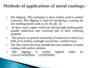  Hot dipping: This technique is most widely used to control
corrosion. Hot dipping is used for producing a coating for
low melting metals such as Zn, Sn, pb ,Al.
 on Iron, steel, copper which are having high melting point
usually underwent into corrosion due to their oxidising
property.
 The process in general consisting of immersed a metal in a
bath of its molten coating& covered by a molten layer.
 The flux cleans the base metal& prevent oxidation of metal
coating with molten solution.
 Hot dipping is widely applied either by
(1)GALVANIZING (2)TINNING
 